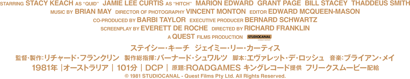 監督・製作:リチャード・フランクリン
          製作総指揮:バーナード・シュワルツ 脚本:エヴァレット・デ・ロッシュ 音楽:ブライアン・メイ
          出演:ステイシー・キーチ、ジェイミー・リー・カーティス、マリオン・エドワード
          グラント・ペイジ、タデウス・スミス、スティーヴン・ミリカンプ、アラン・ホップグッド
          ジョン・マーフィ、ビル・ステイシー、ロバート・トンプソン、エド・ターリー
          アンジェリカ・ラ・ボゼッタ、キラー(犬)
          1981年|オーストラリア|101分|原題:ROADGAMES